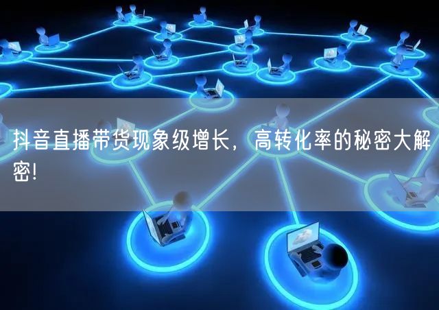 抖音直播带货现象级增长，高转化率的秘密大解密!