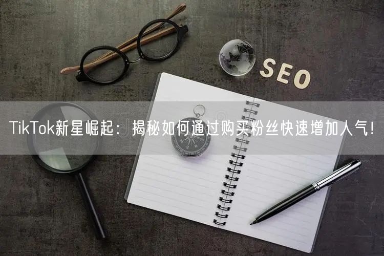 TikTok新星崛起：揭秘如何通过购买粉丝快速增加人气！