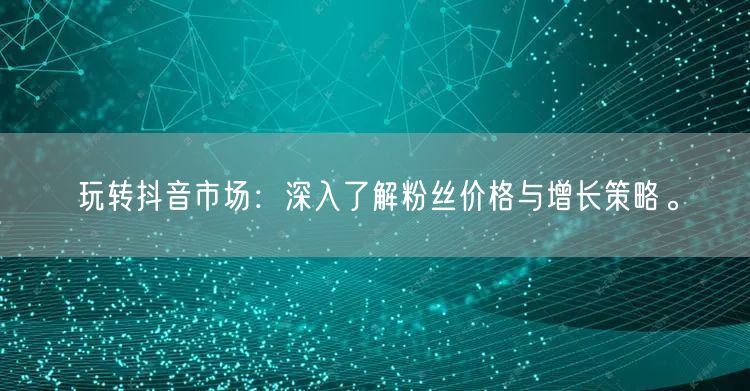 玩转抖音市场：深入了解粉丝价格与增长策略。