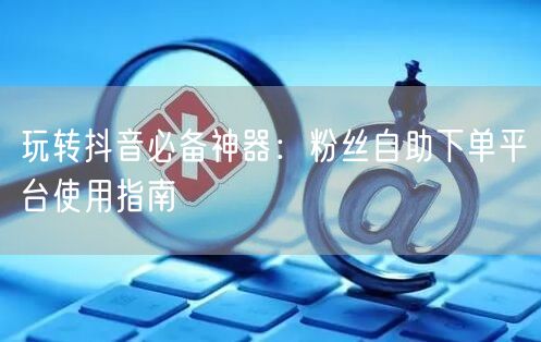 玩转抖音必备神器：粉丝自助下单平台使用指南