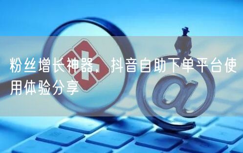 粉丝增长神器，抖音自助下单平台使用体验分享
