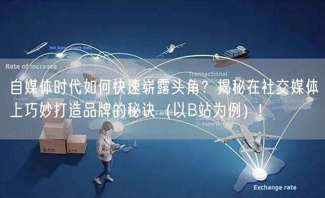 自媒体时代如何快速崭露头角？揭秘在社交媒体上巧妙打造品牌的秘诀（以B站为例）!