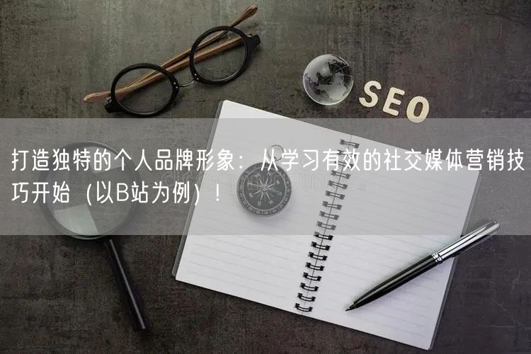 打造独特的个人品牌形象：从学习有效的社交媒体营销技巧开始（以B站为例）!