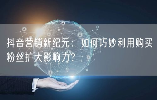 抖音营销新纪元：如何巧妙利用购买粉丝扩大影响力？