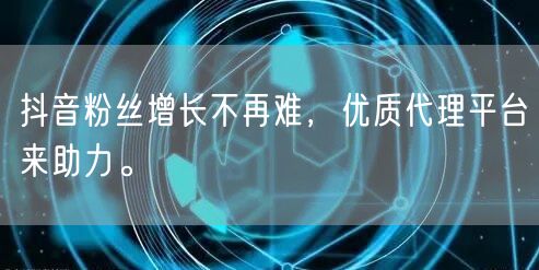 抖音粉丝增长不再难，优质代理平台来助力。