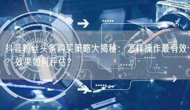 抖音粉丝头条购买策略大揭秘：怎样操作最有效？效果如何评估？
