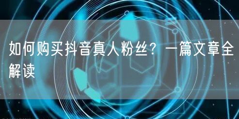 如何购买抖音真人粉丝？一篇文章全解读