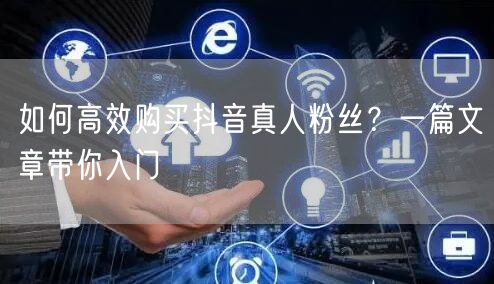 如何高效购买抖音真人粉丝？一篇文章带你入门