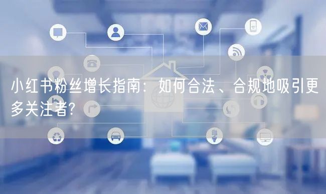 小红书粉丝增长指南：如何合法、合规地吸引更多关注者?