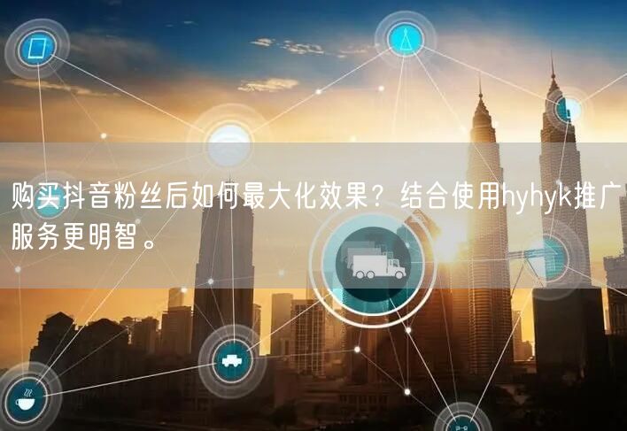 购买抖音粉丝后如何最大化效果？结合使用hyhyk推广服务更明智。