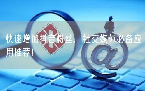 快速增加抖音粉丝，社交媒体必备应用推荐！
