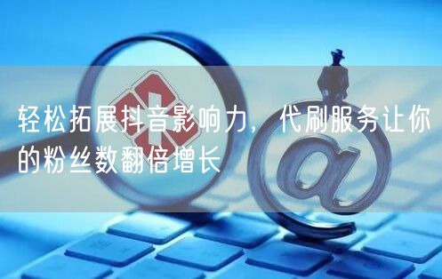 轻松拓展抖音影响力，代刷服务让你的粉丝数翻倍增长